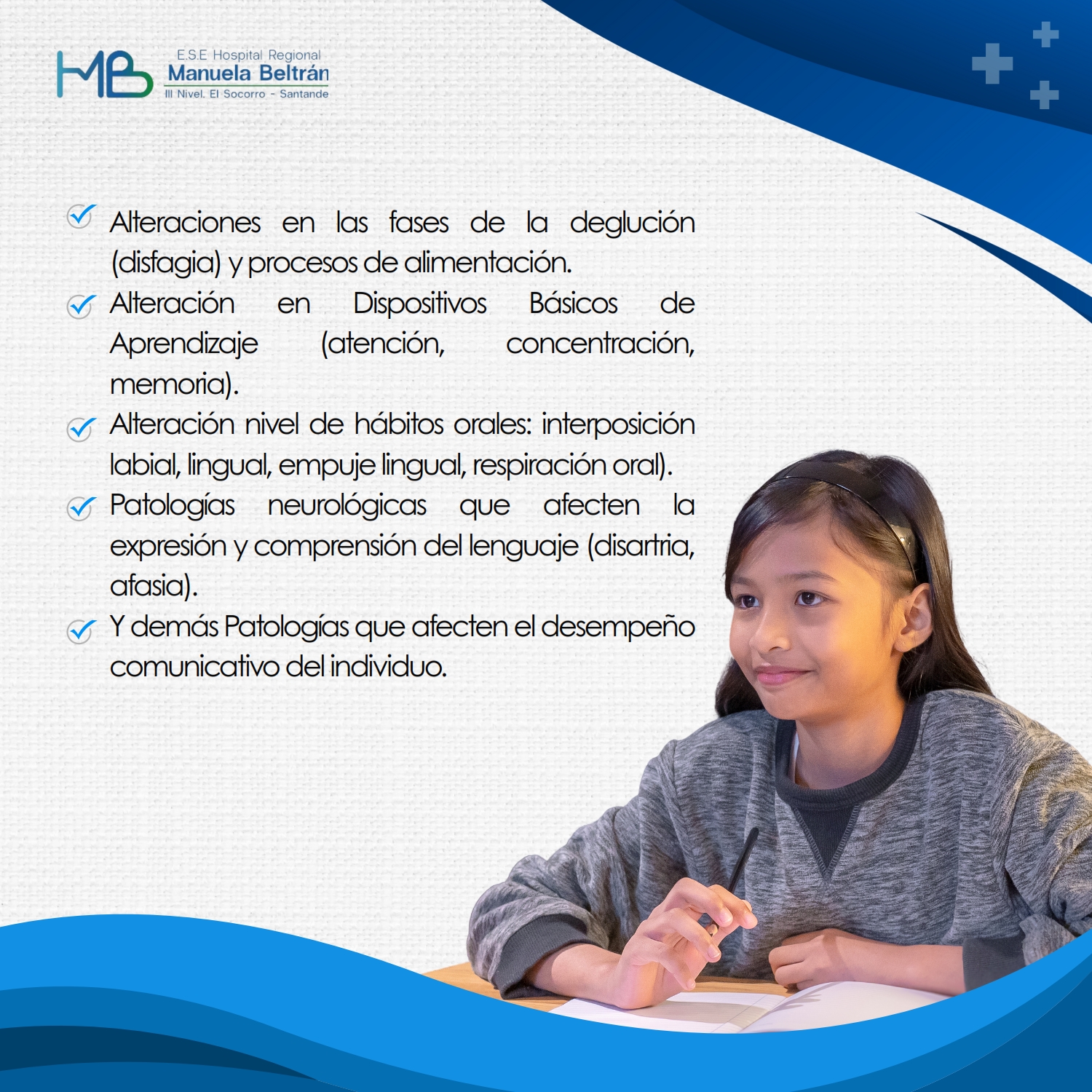 Alteraciones de la voz (afonía, disfonía)
Alteraciones en las fases de la deglución (disfagia) y procesos de alimentación.
Alteración nivel de hábitos orales: interposición labial, lingual, empuje lingual, respiración oral).
Alteraciones habilidades Auditivas.
Manejo del Vértigo